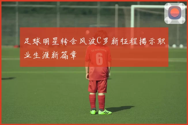 足球明星转会风波C罗新征程揭示职业生涯新篇章