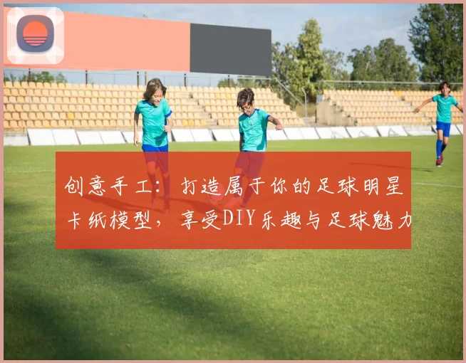 创意手工：打造属于你的足球明星卡纸模型，享受DIY乐趣与足球魅力