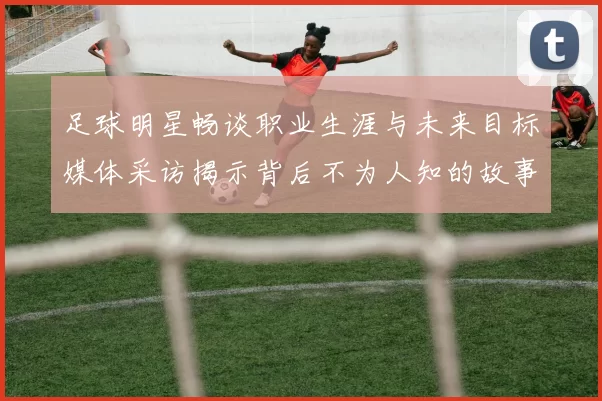 足球明星畅谈职业生涯与未来目标媒体采访揭示背后不为人知的故事