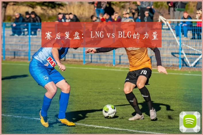 赛后复盘：LNG vs BLG的力量