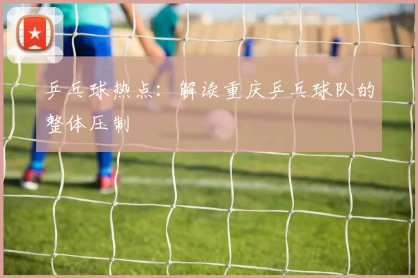 乒乓球热点：解读重庆乒乓球队的整体压制