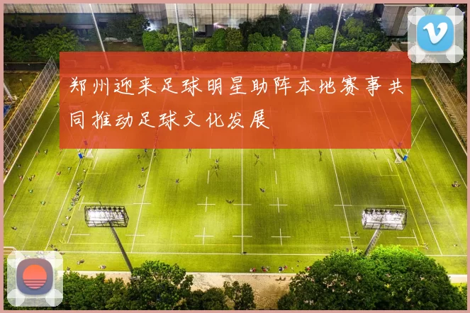 郑州迎来足球明星助阵本地赛事共同推动足球文化发展
