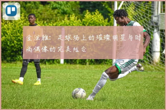 金泫雅：足球场上的璀璨明星与时尚偶像的完美结合