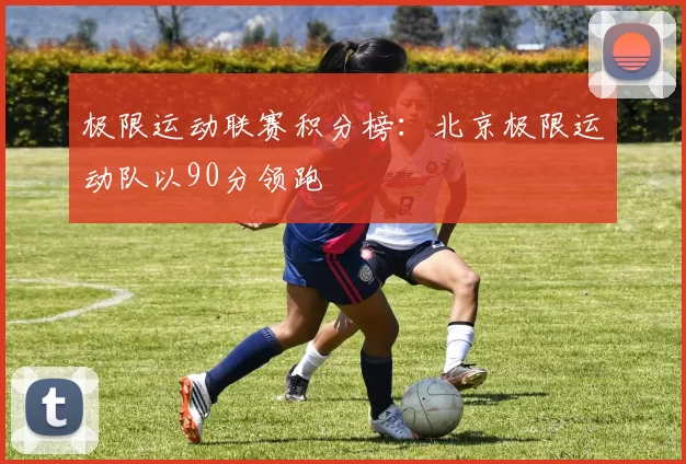 极限运动联赛积分榜：北京极限运动队以90分领跑