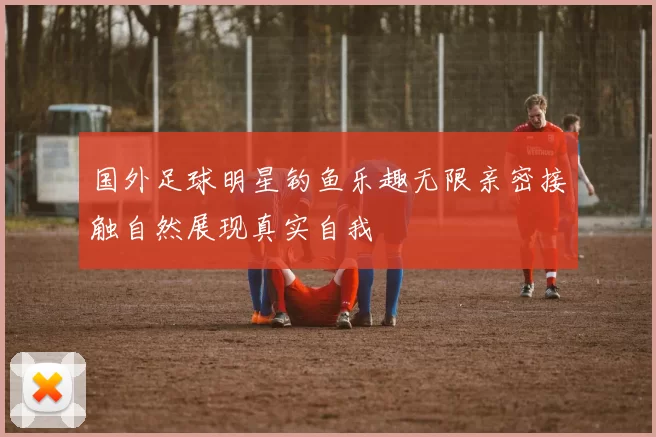 国外足球明星钓鱼乐趣无限亲密接触自然展现真实自我