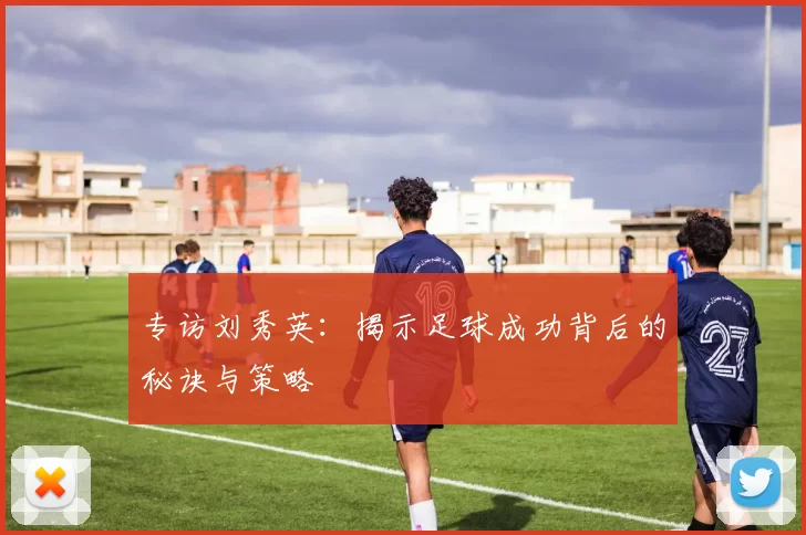 专访刘秀英：揭示足球成功背后的秘诀与策略